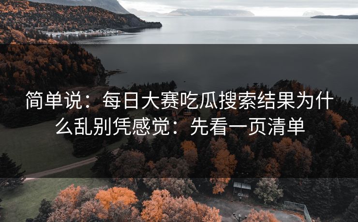 简单说:每日大赛吃瓜搜索结果为什么乱别凭感觉:先看一页清单 简单说:每日大赛吃瓜搜索结果为什么乱别凭感觉:先看一页清单