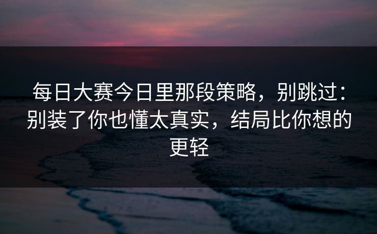 每日大赛今日里那段策略,别跳过:别装了你也懂太真实,结局比你想的更轻 每日大赛今日里那段策略,别跳过:别装了你也懂太真实,结局比你想的更轻