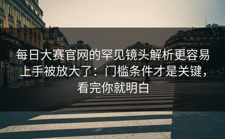 每日大赛官网的罕见镜头解析更容易上手被放大了：门槛条件才是关键，看完你就明白