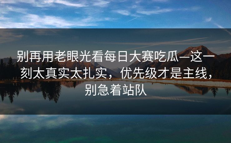别再用老眼光看每日大赛吃瓜—这一刻太真实太扎实,优先级才是主线,别急着站队 别再用老眼光看每日大赛吃瓜—这一刻太真实太扎实,优先级才是主线,别急着站队
