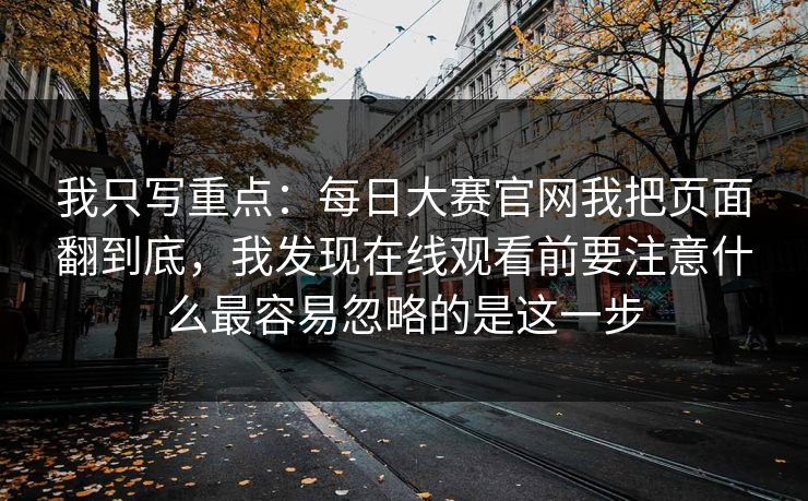 我只写重点:每日大赛官网我把页面翻到底,我发现在线观看前要注意什么最容易忽略的是这一步 我只写重点:每日大赛官网我把页面翻到底,我发现在线观看前要注意什么最容易忽略的是这一步