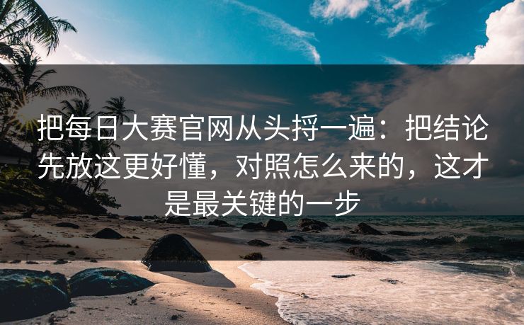 把每日大赛官网从头捋一遍:把结论先放这更好懂,对照怎么来的,这才是最关键的一步 把每日大赛官网从头捋一遍:把结论先放这更好懂,对照怎么来的,这才是最关键的一步