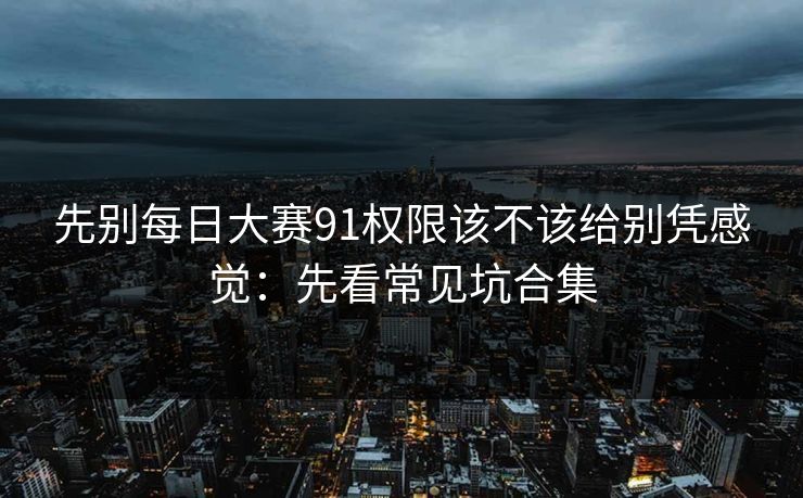 先别每日大赛91权限该不该给别凭感觉:先看常见坑合集 先别每日大赛91权限该不该给别凭感觉:先看常见坑合集