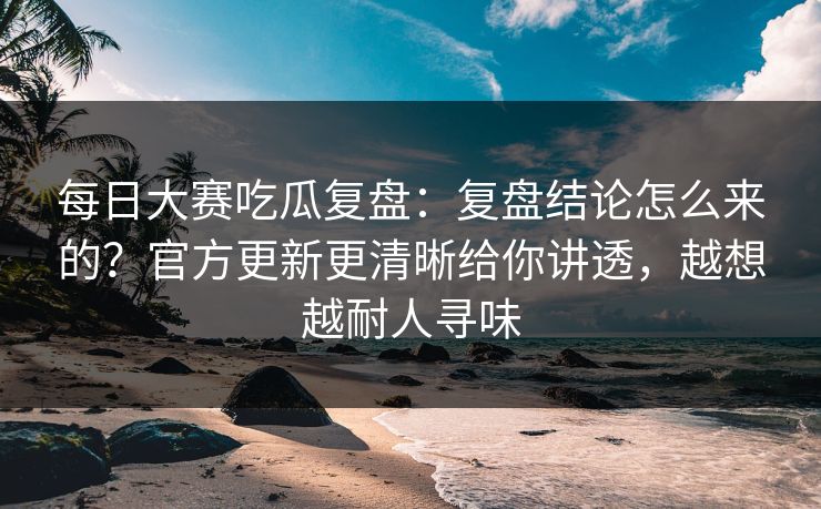 每日大赛吃瓜复盘：复盘结论怎么来的？官方更新更清晰给你讲透，越想越耐人寻味