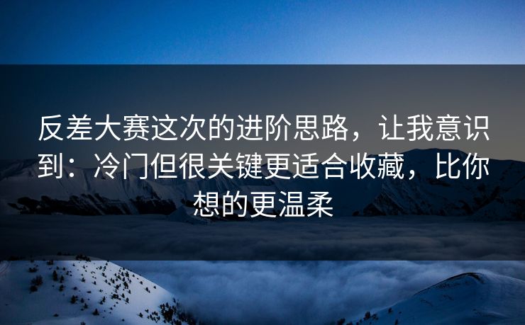 反差大赛这次的进阶思路，让我意识到：冷门但很关键更适合收藏，比你想的更温柔