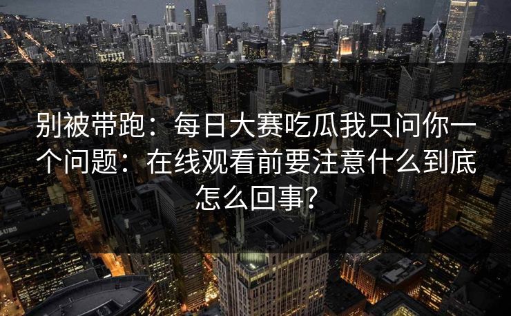 别被带跑:每日大赛吃瓜我只问你一个问题:在线观看前要注意什么到底怎么回事? 别被带跑:每日大赛吃瓜我只问你一个问题:在线观看前要注意什么到底怎么回事?