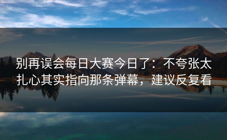 别再误会每日大赛今日了：不夸张太扎心其实指向那条弹幕，建议反复看